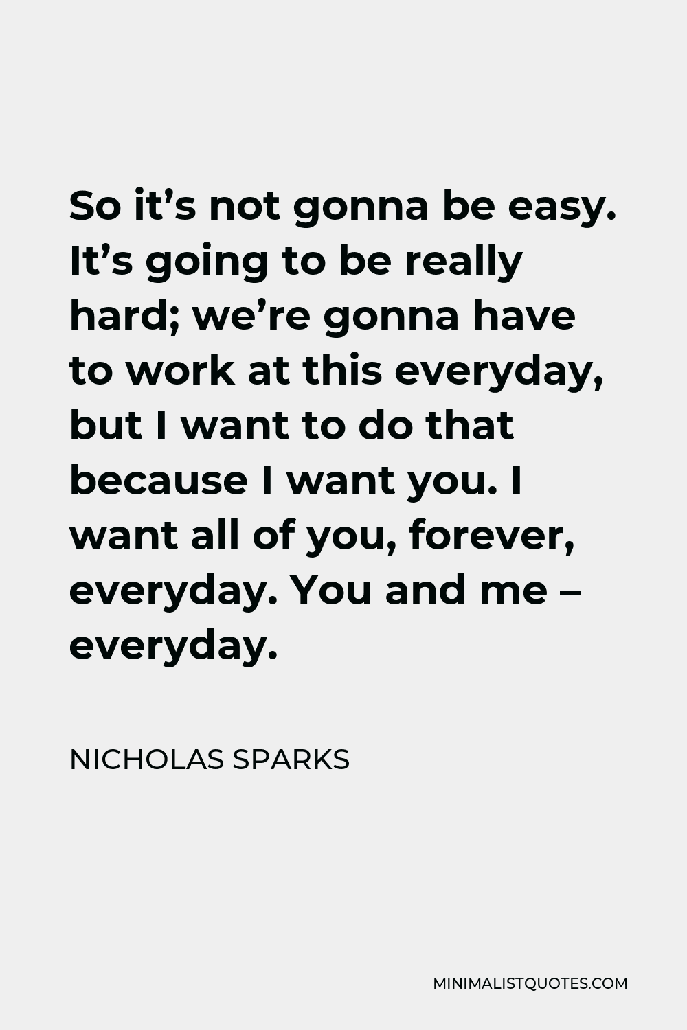 Nicholas Sparks Quote - So it’s not gonna be easy. It’s going to be really hard; we’re gonna have to work at this everyday, but I want to do that because I want you. I want all of you, forever, everyday. You and me – everyday.
