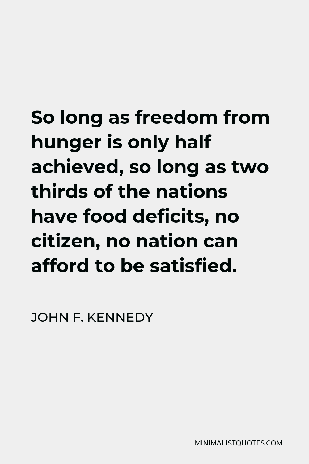 John F. Kennedy Quote - So long as freedom from hunger is only half achieved, so long as two thirds of the nations have food deficits, no citizen, no nation can afford to be satisfied.