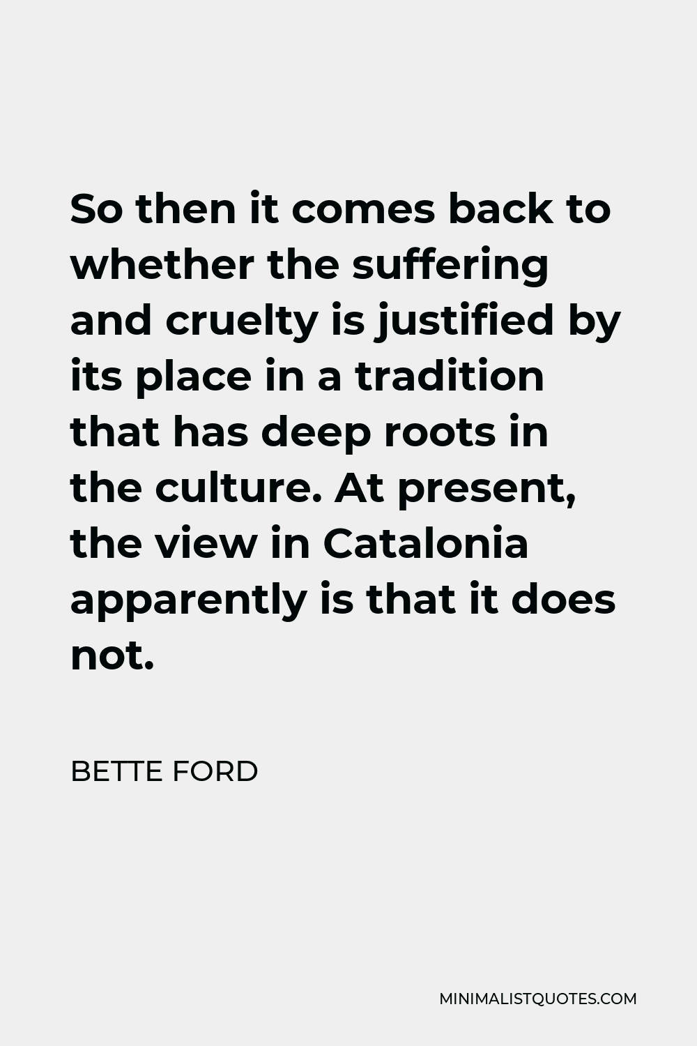 Bette Ford Quote - So then it comes back to whether the suffering and cruelty is justified by its place in a tradition that has deep roots in the culture. At present, the view in Catalonia apparently is that it does not.