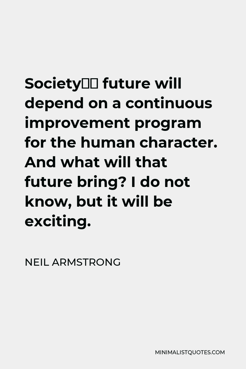 Neil Armstrong Quote - Society’s future will depend on a continuous improvement program for the human character. And what will that future bring? I do not know, but it will be exciting.