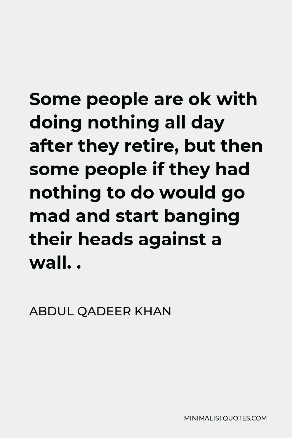 Abdul Qadeer Khan Quote - Some people are ok with doing nothing all day after they retire, but then some people if they had nothing to do would go mad and start banging their heads against a wall. .