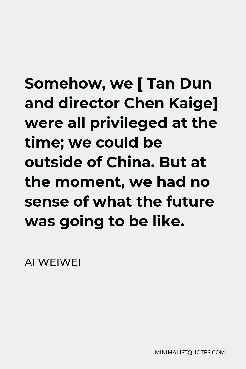 Ai Weiwei Quote - Somehow, we [ Tan Dun and director Chen Kaige] were all privileged at the time; we could be outside of China. But at the moment, we had no sense of what the future was going to be like.