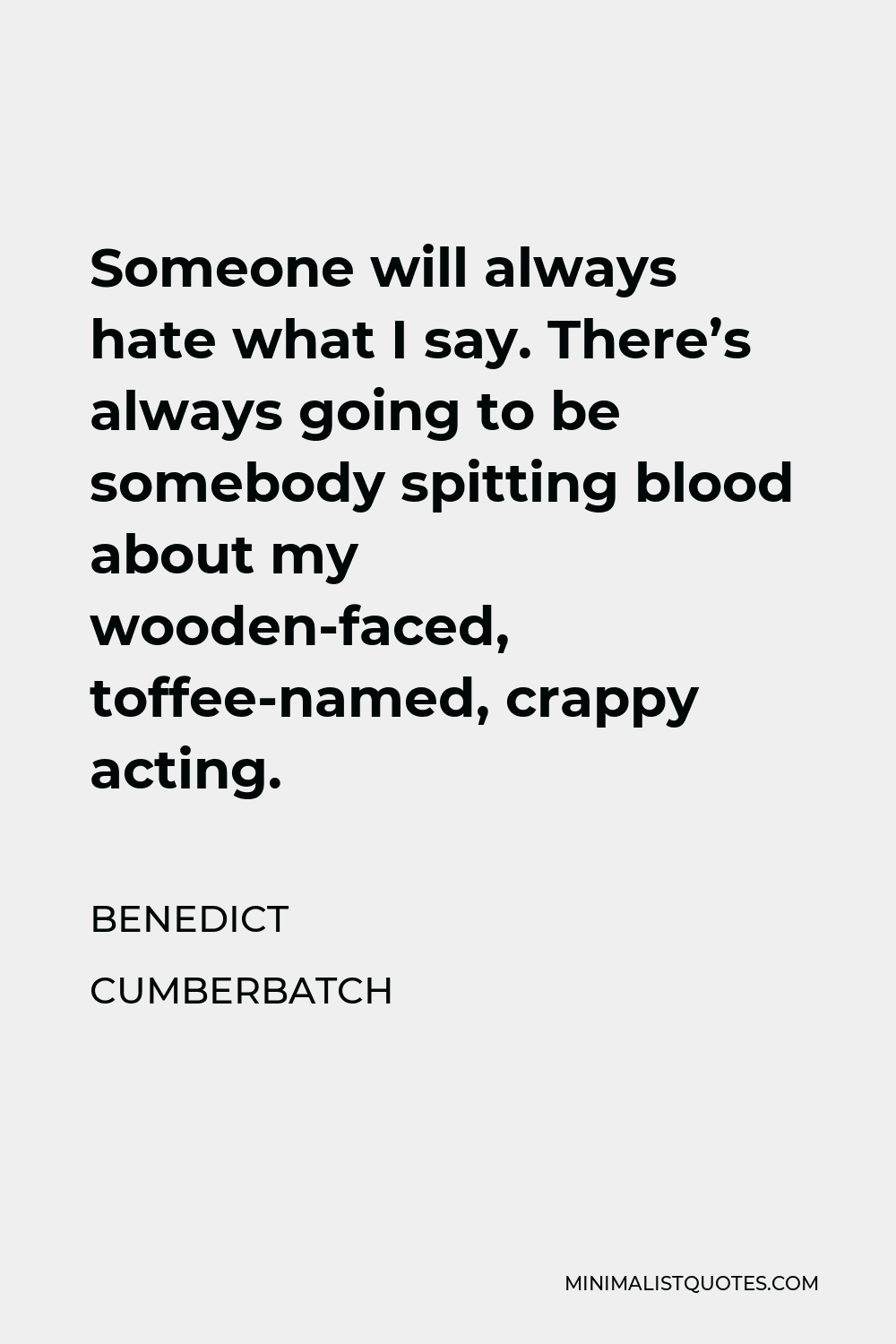 Benedict Cumberbatch Quote - Someone will always hate what I say. There’s always going to be somebody spitting blood about my wooden-faced, toffee-named, crappy acting.
