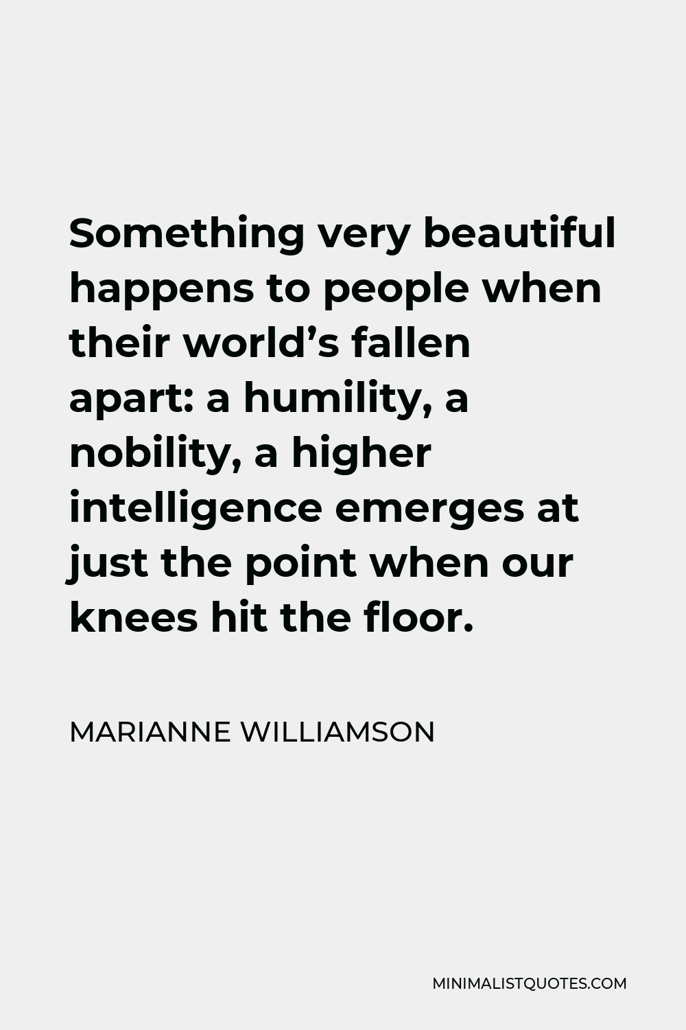 Marianne Williamson Quote - Something very beautiful happens to people when their world’s fallen apart: a humility, a nobility, a higher intelligence emerges at just the point when our knees hit the floor.