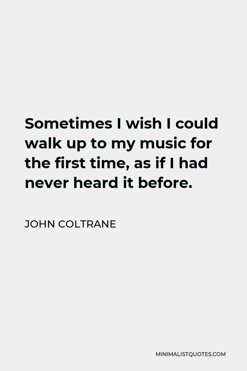 John Coltrane Quote - Sometimes I wish I could walk up to my music as if for the first time, as if I had never heard it before. Being so inescapably a part of it, I’ll never know what the listener gets, what the listener feels, and that’s too bad.