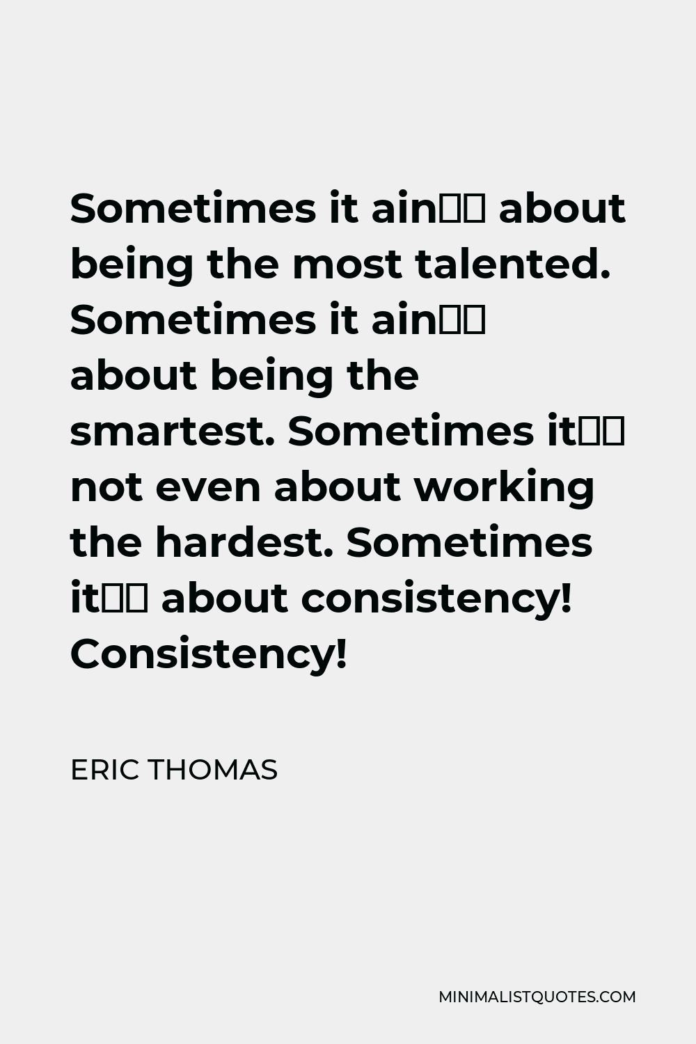 Eric Thomas Quote - Sometimes it ain’t about being the most talented. Sometimes it ain’t about being the smartest. Sometimes it’s not even about working the hardest. Sometimes it’s about consistency! Consistency!