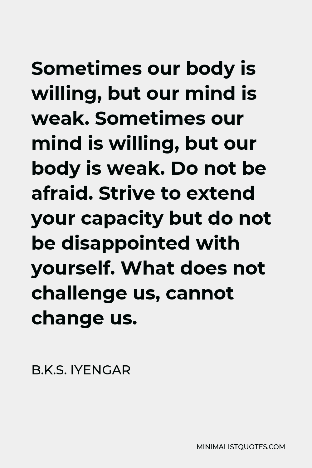 B.K.S. Iyengar Quote - Sometimes our body is willing, but our mind is weak. Sometimes our mind is willing, but our body is weak. Do not be afraid. Strive to extend your capacity but do not be disappointed with yourself. What does not challenge us, cannot change us.