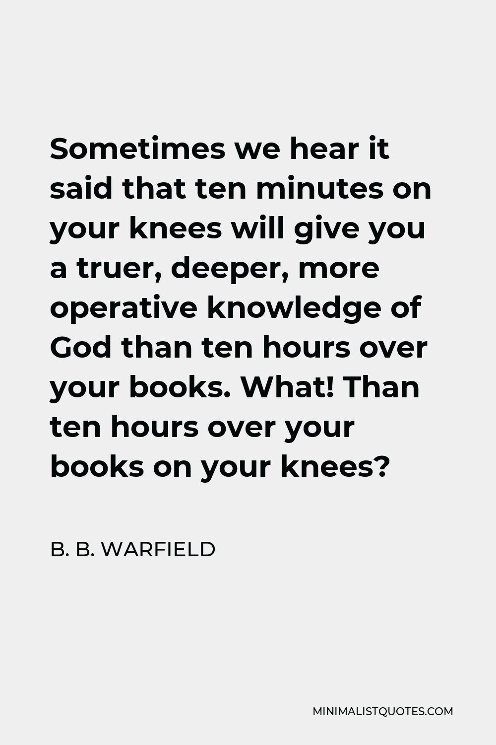 B. B. Warfield Quote - Sometimes we hear it said that ten minutes on your knees will give you a truer, deeper, more operative knowledge of God than ten hours over your books. What! Than ten hours over your books on your knees?