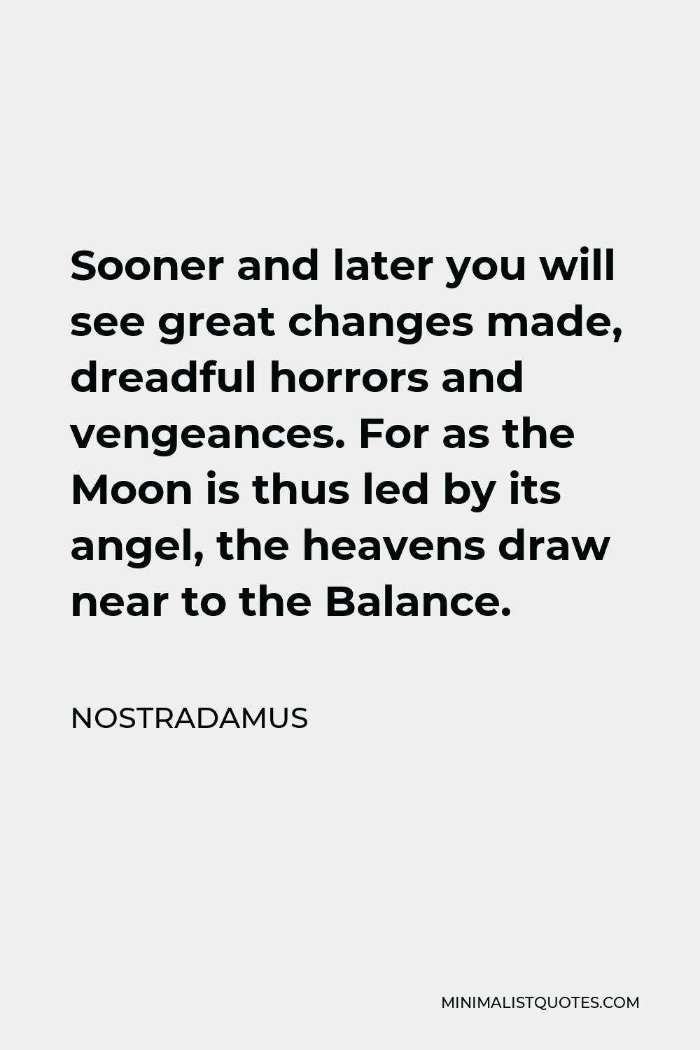 Nostradamus Quote - Sooner and later you will see great changes made, dreadful horrors and vengeances. For as the Moon is thus led by its angel, the heavens draw near to the Balance.