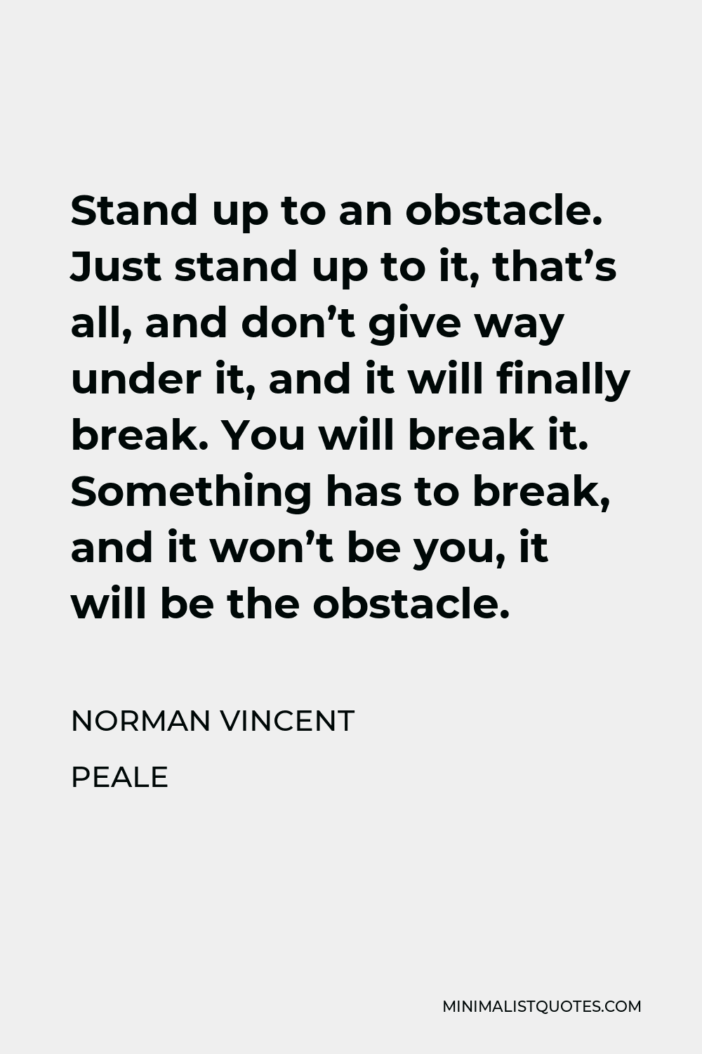 Norman Vincent Peale Quote - Stand up to an obstacle. Just stand up to it, that’s all, and don’t give way under it, and it will finally break. You will break it. Something has to break, and it won’t be you, it will be the obstacle.