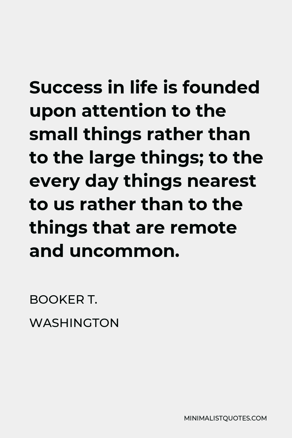 Booker T. Washington Quote - Success in life is founded upon attention to the small things rather than to the large things; to the every day things nearest to us rather than to the things that are remote and uncommon.