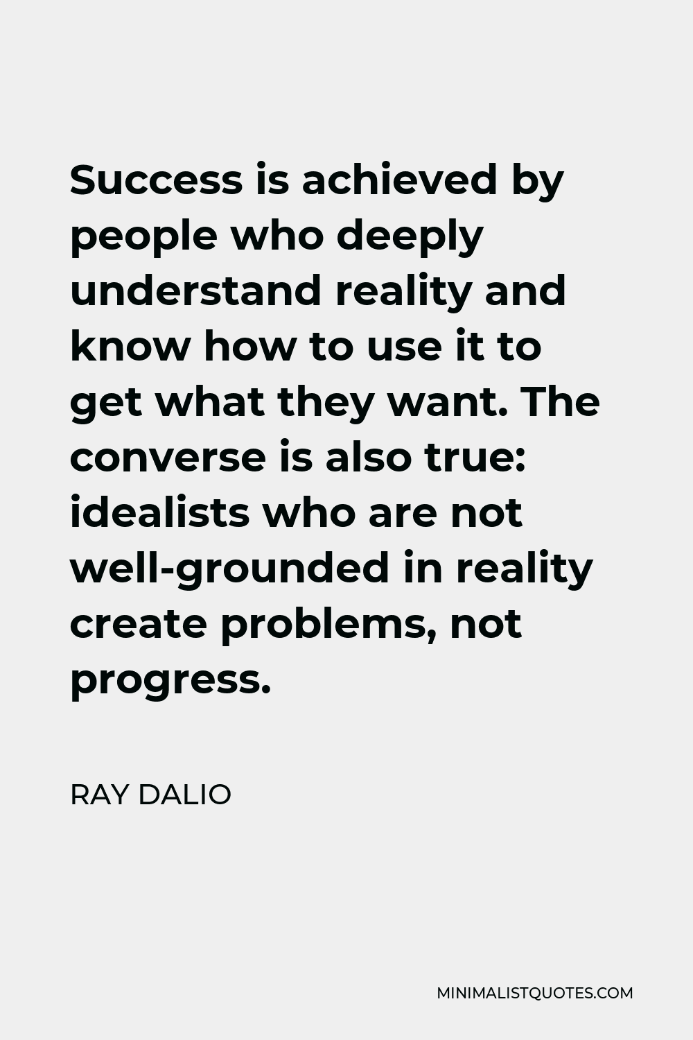 Ray Dalio Quote - Success is achieved by people who deeply understand reality and know how to use it to get what they want. The converse is also true: idealists who are not well-grounded in reality create problems, not progress.