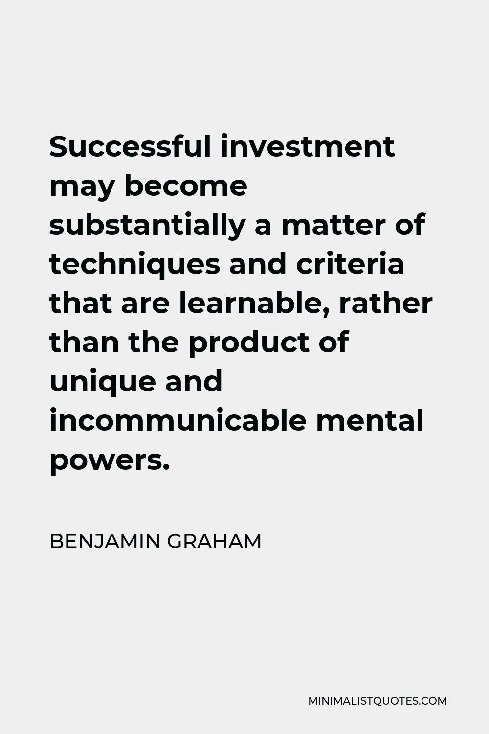 Benjamin Graham Quote - Successful investment may become substantially a matter of techniques and criteria that are learnable, rather than the product of unique and incommunicable mental powers.