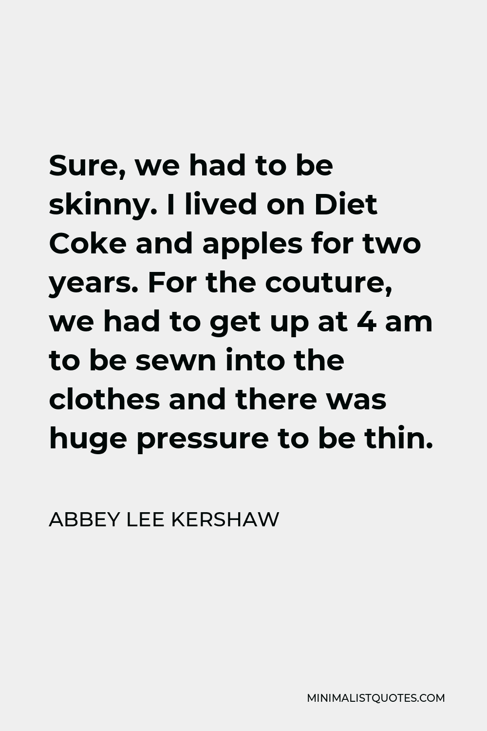 Abbey Lee Kershaw Quote - Sure, we had to be skinny. I lived on Diet Coke and apples for two years. For the couture, we had to get up at 4 am to be sewn into the clothes and there was huge pressure to be thin.