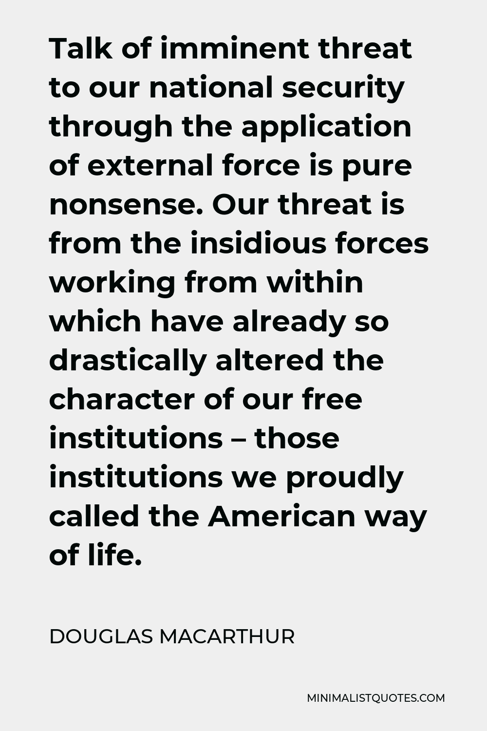 Douglas MacArthur Quote - Talk of imminent threat to our national security through the application of external force is pure nonsense. Our threat is from the insidious forces working from within which have already so drastically altered the character of our free institutions – those institutions we proudly called the American way of life.