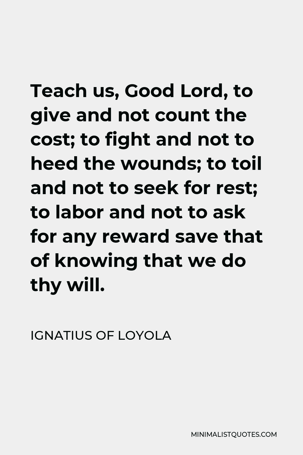Ignatius of Loyola Quote - Teach us, Good Lord, to give and not count the cost; to fight and not to heed the wounds; to toil and not to seek for rest; to labor and not to ask for any reward save that of knowing that we do thy will.
