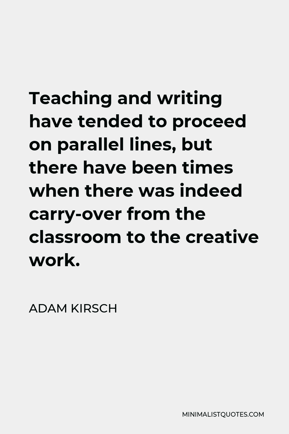 Adam Kirsch Quote - Teaching and writing have tended to proceed on parallel lines, but there have been times when there was indeed carry-over from the classroom to the creative work.