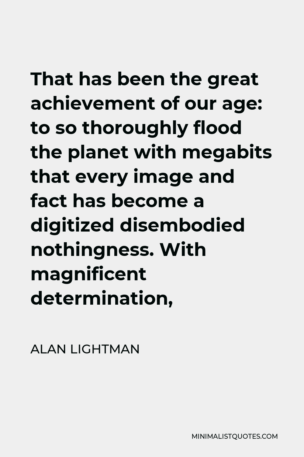 Alan Lightman Quote - That has been the great achievement of our age: to so thoroughly flood the planet with megabits that every image and fact has become a digitized disembodied nothingness. With magnificent determination,