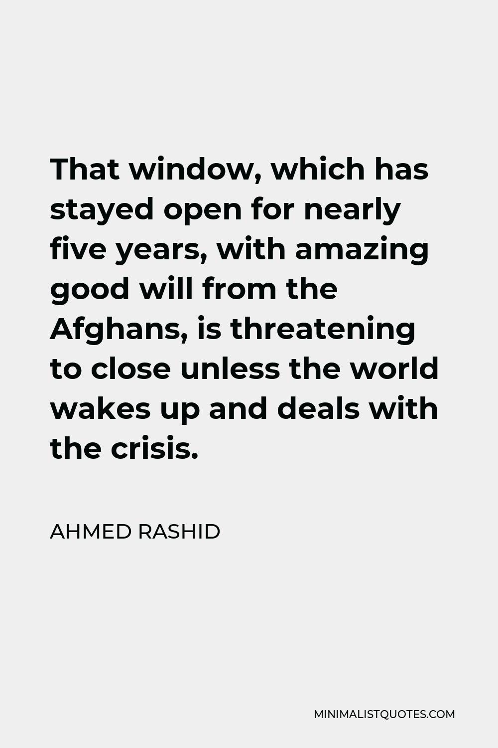 Ahmed Rashid Quote - That window, which has stayed open for nearly five years, with amazing good will from the Afghans, is threatening to close unless the world wakes up and deals with the crisis.