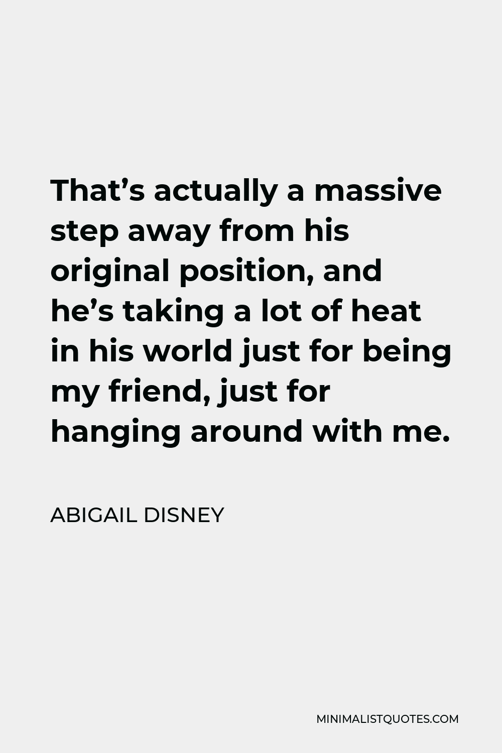 Abigail Disney Quote - That’s actually a massive step away from his original position, and he’s taking a lot of heat in his world just for being my friend, just for hanging around with me.