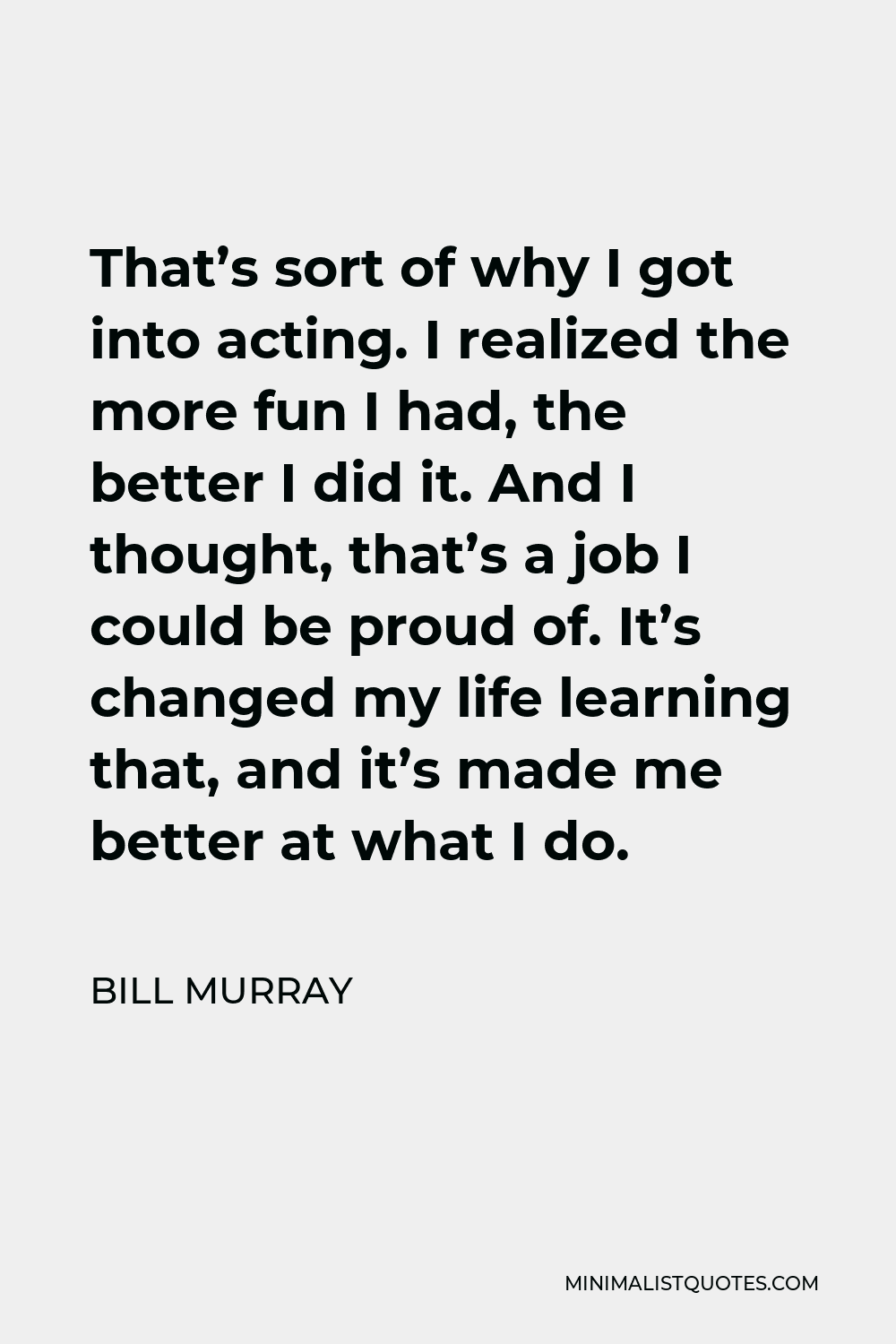 Bill Murray Quote - That’s sort of why I got into acting. I realized the more fun I had, the better I did it. And I thought, that’s a job I could be proud of. It’s changed my life learning that, and it’s made me better at what I do.