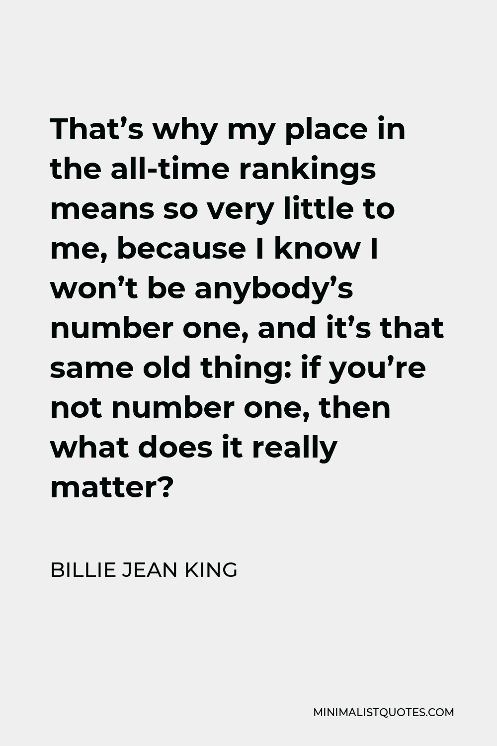 Billie Jean King Quote - That’s why my place in the all-time rankings means so very little to me, because I know I won’t be anybody’s number one, and it’s that same old thing: if you’re not number one, then what does it really matter?