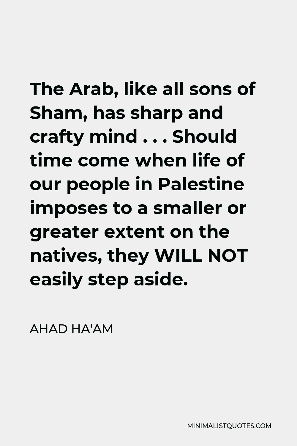 Ahad Ha'am Quote - The Arab, like all sons of Sham, has sharp and crafty mind . . . Should time come when life of our people in Palestine imposes to a smaller or greater extent on the natives, they WILL NOT easily step aside.