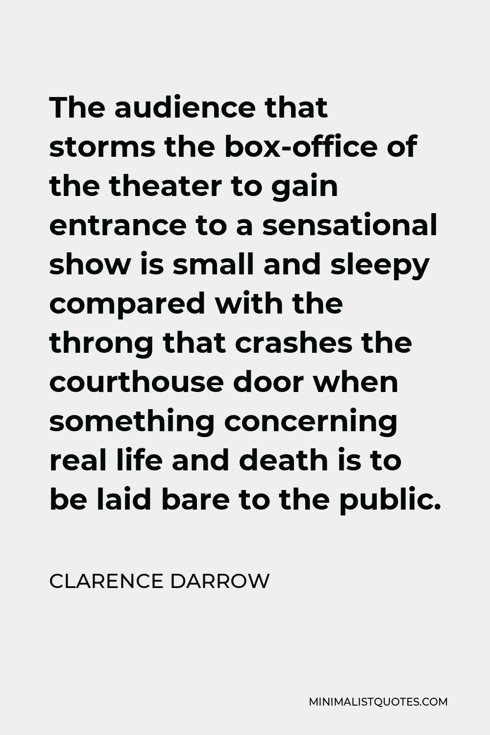 Clarence Darrow Quote - The audience that storms the box-office of the theater to gain entrance to a sensational show is small and sleepy compared with the throng that crashes the courthouse door when something concerning real life and death is to be laid bare to the public.