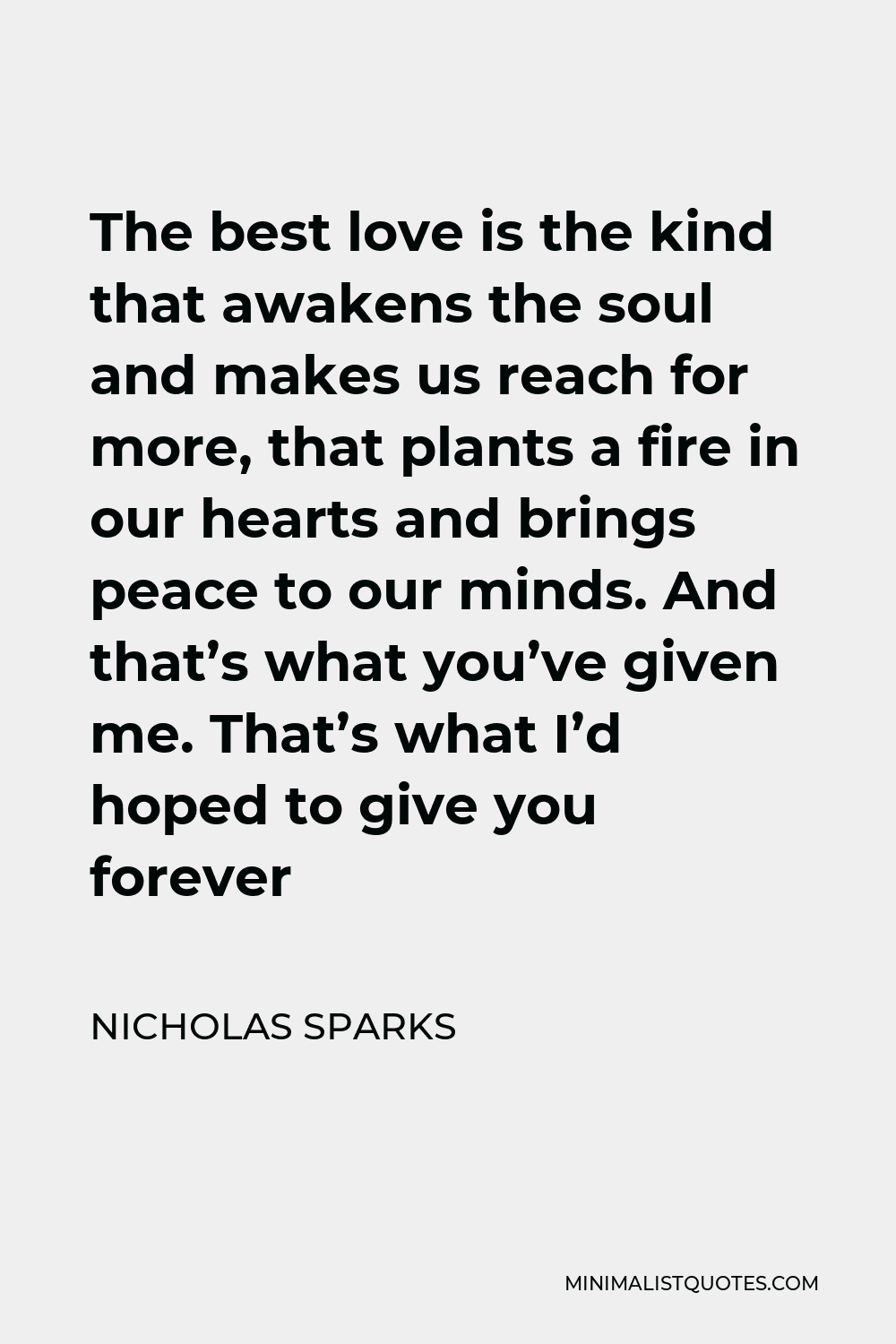 Nicholas Sparks Quote - The best love is the kind that awakens the soul and makes us reach for more, that plants a fire in our hearts and brings peace to our minds. And that’s what you’ve given me. That’s what I’d hoped to give you forever