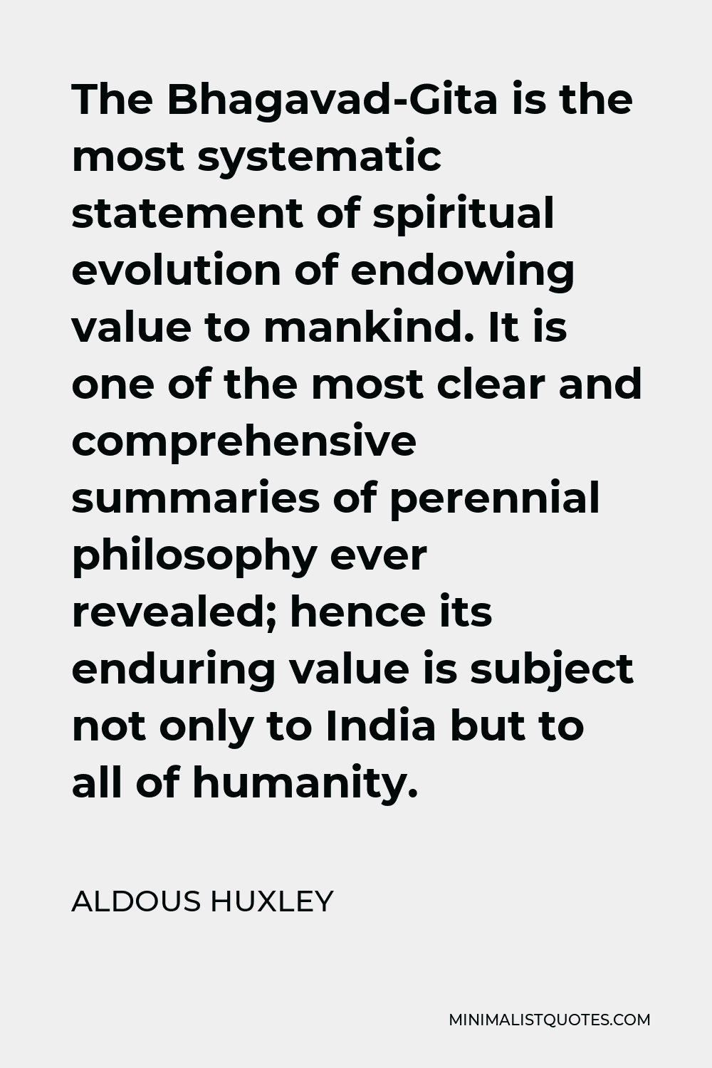 Aldous Huxley Quote - The Bhagavad-Gita is the most systematic statement of spiritual evolution of endowing value to mankind. It is one of the most clear and comprehensive summaries of perennial philosophy ever revealed; hence its enduring value is subject not only to India but to all of humanity.