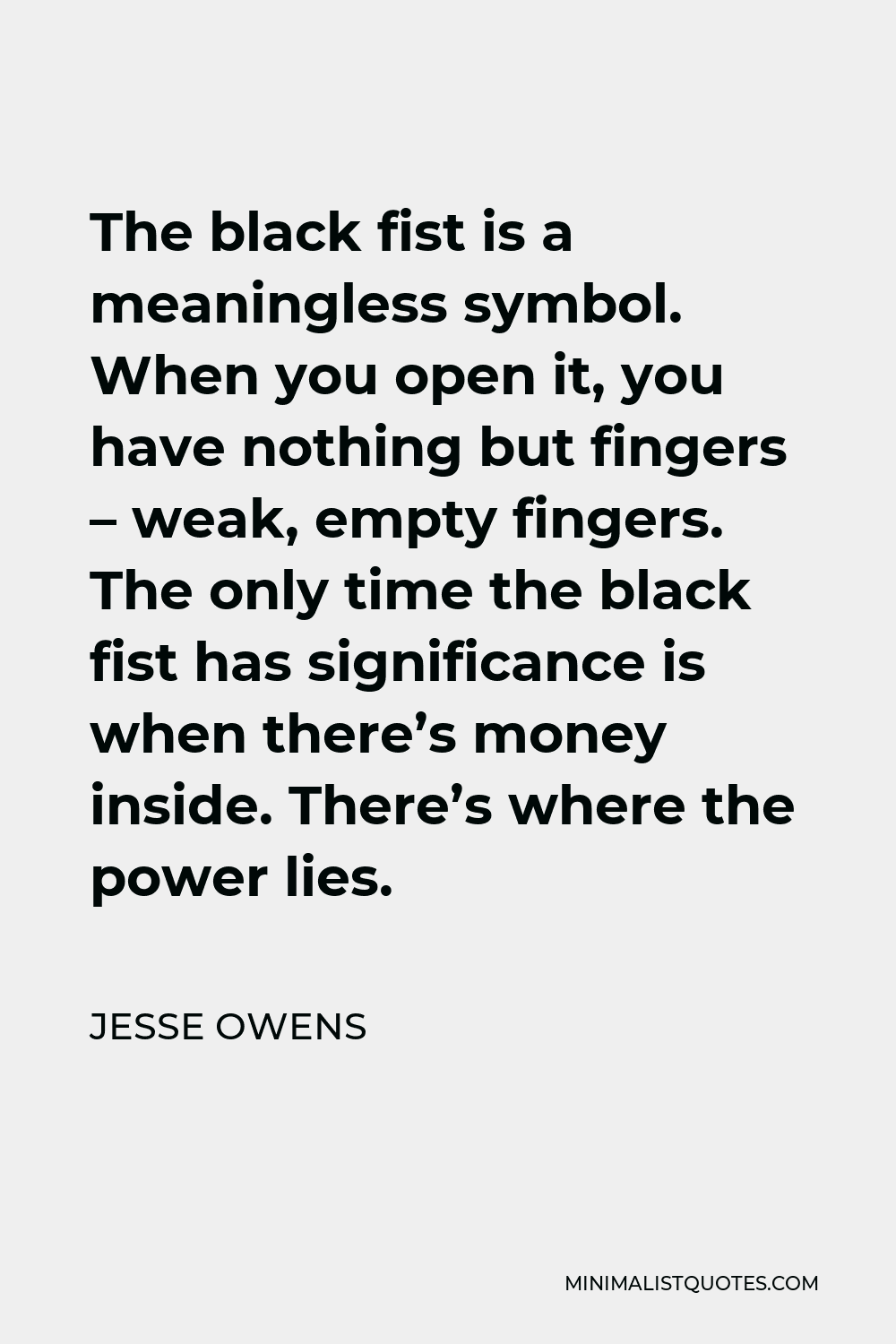 Jesse Owens Quote - The black fist is a meaningless symbol. When you open it, you have nothing but fingers – weak, empty fingers. The only time the black fist has significance is when there’s money inside. There’s where the power lies.