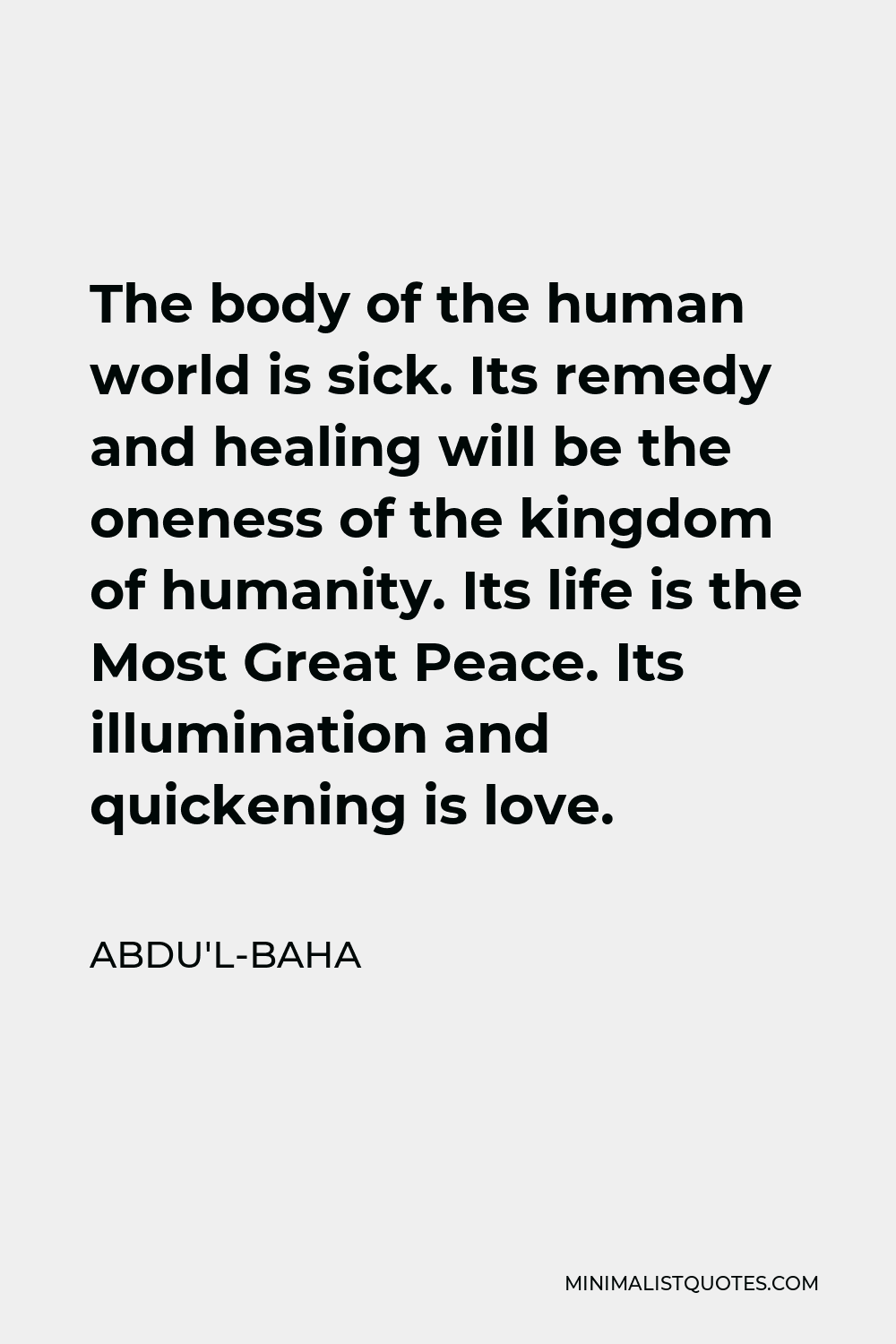 Abdu'l-Baha Quote - The body of the human world is sick. Its remedy and healing will be the oneness of the kingdom of humanity. Its life is the Most Great Peace. Its illumination and quickening is love.