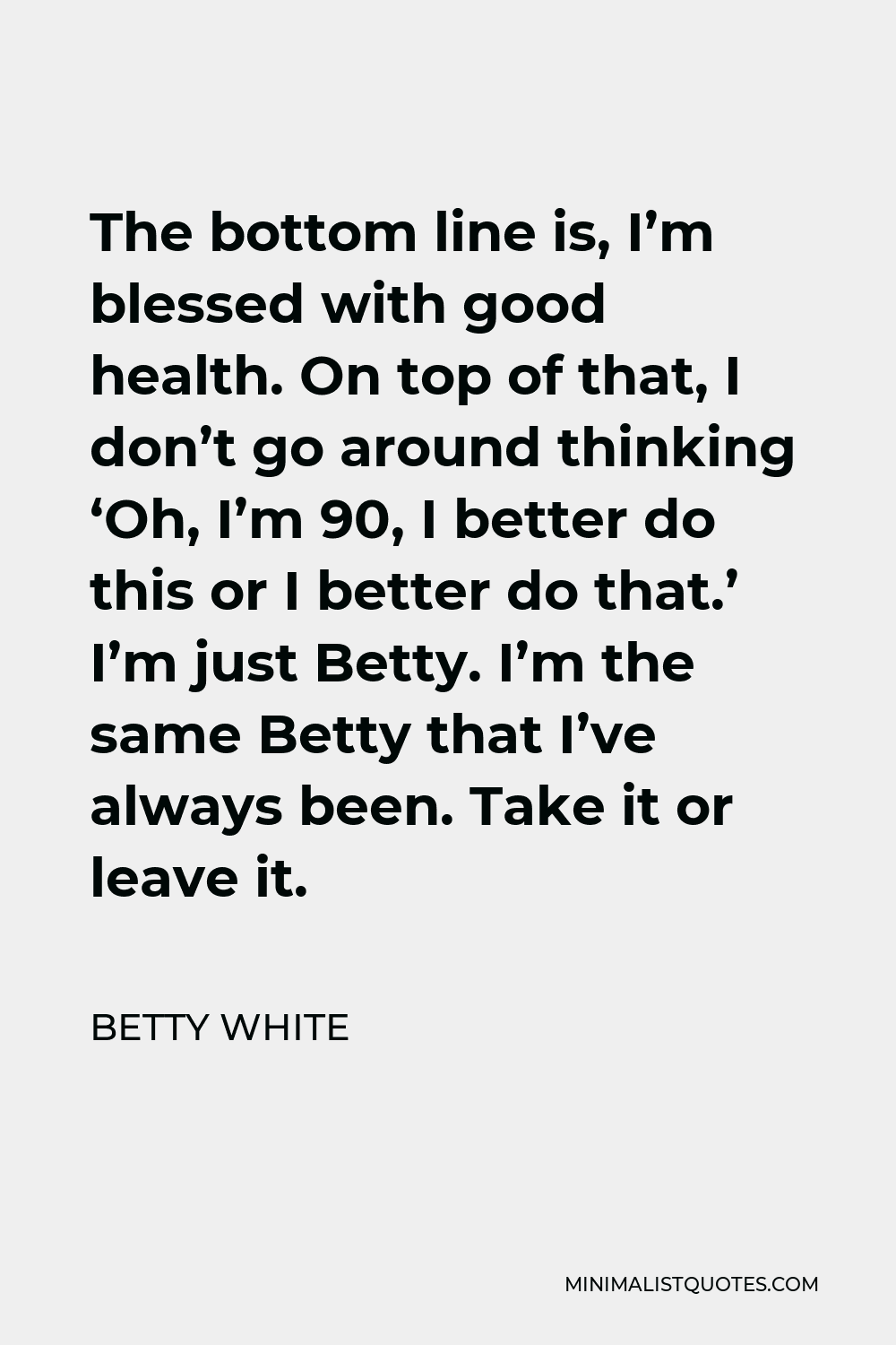 Betty White Quote - The bottom line is, I’m blessed with good health. On top of that, I don’t go around thinking ‘Oh, I’m 90, I better do this or I better do that.’ I’m just Betty. I’m the same Betty that I’ve always been. Take it or leave it.