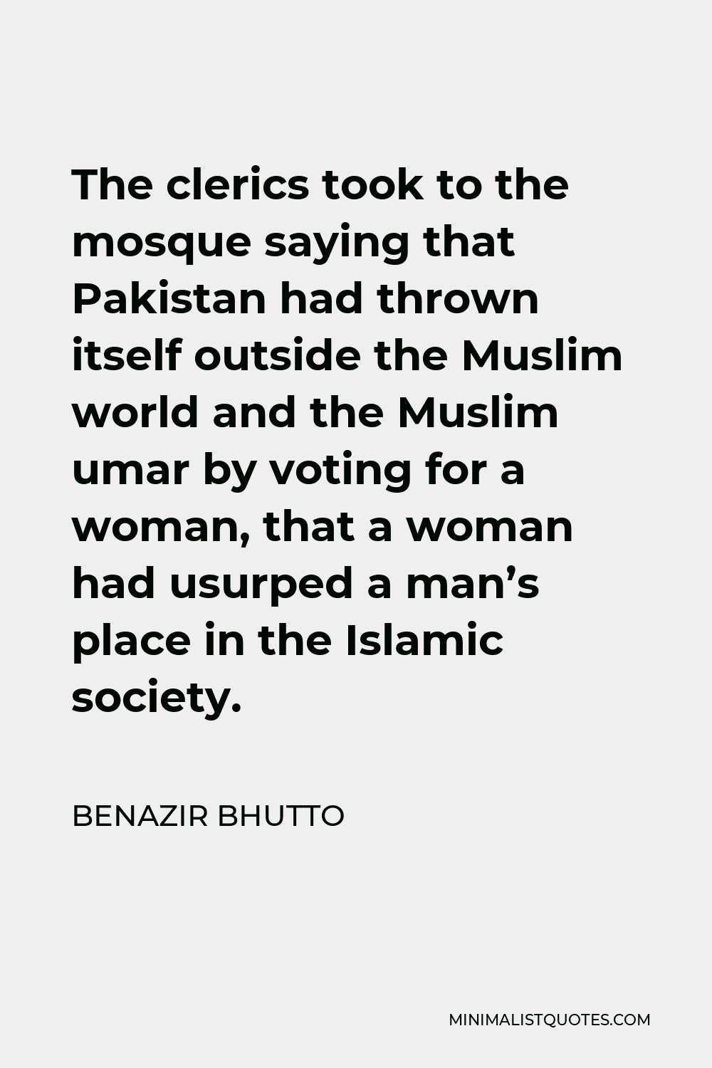 Benazir Bhutto Quote - The clerics took to the mosque saying that Pakistan had thrown itself outside the Muslim world and the Muslim umar by voting for a woman, that a woman had usurped a man’s place in the Islamic society.