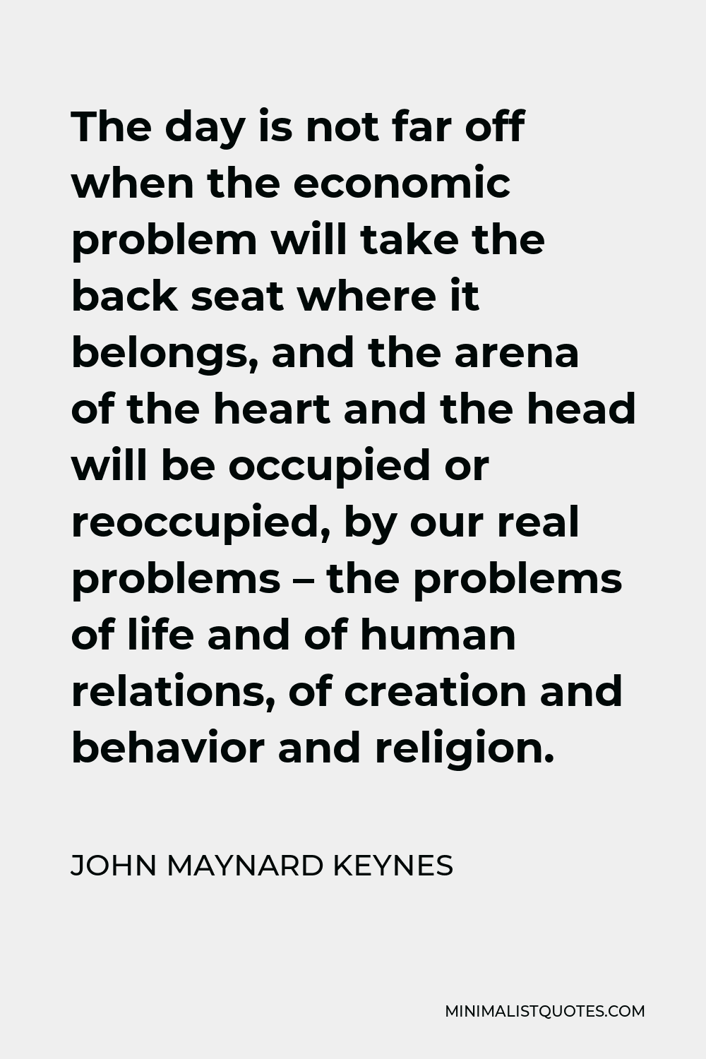 John Maynard Keynes Quote - The day is not far off when the economic problem will take the back seat where it belongs, and the arena of the heart and the head will be occupied or reoccupied, by our real problems – the problems of life and of human relations, of creation and behavior and religion.