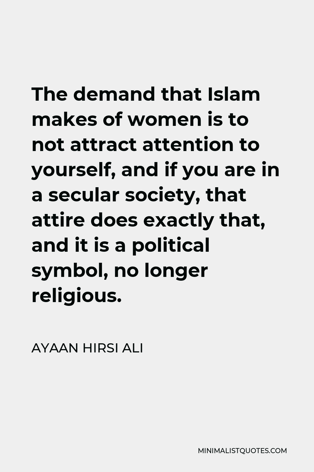 Ayaan Hirsi Ali Quote - The demand that Islam makes of women is to not attract attention to yourself, and if you are in a secular society, that attire does exactly that, and it is a political symbol, no longer religious.