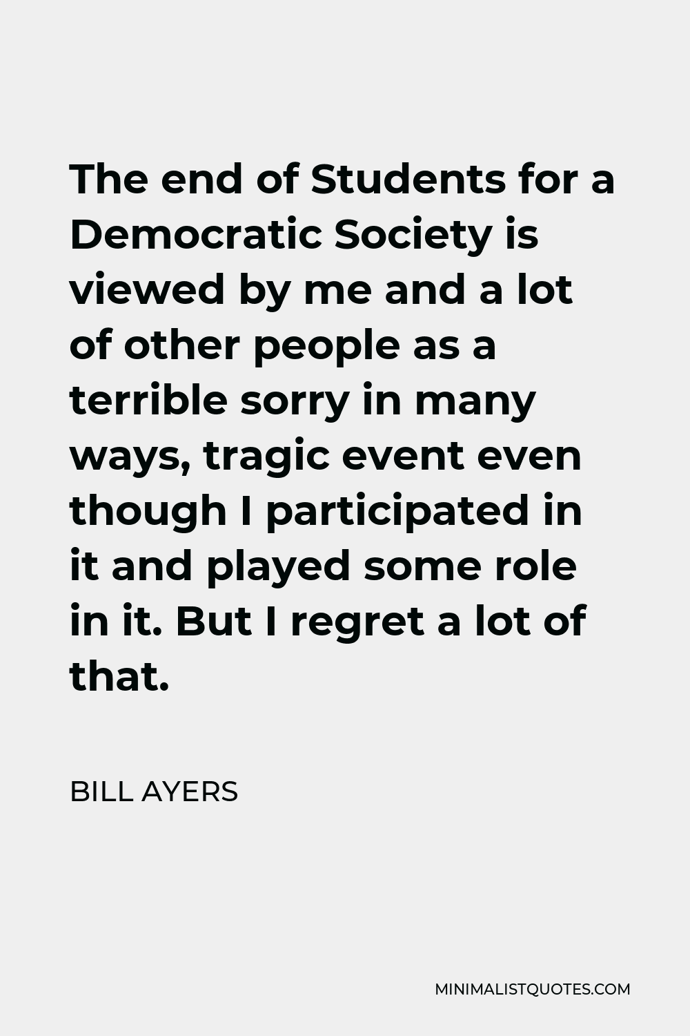 Bill Ayers Quote - The end of Students for a Democratic Society is viewed by me and a lot of other people as a terrible sorry in many ways, tragic event even though I participated in it and played some role in it. But I regret a lot of that.
