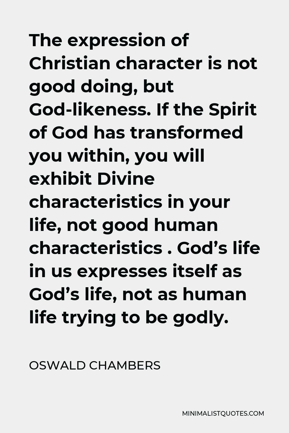 Oswald Chambers Quote - The expression of Christian character is not good doing, but God-likeness. If the Spirit of God has transformed you within, you will exhibit Divine characteristics in your life, not good human characteristics . God’s life in us expresses itself as God’s life, not as human life trying to be godly.
