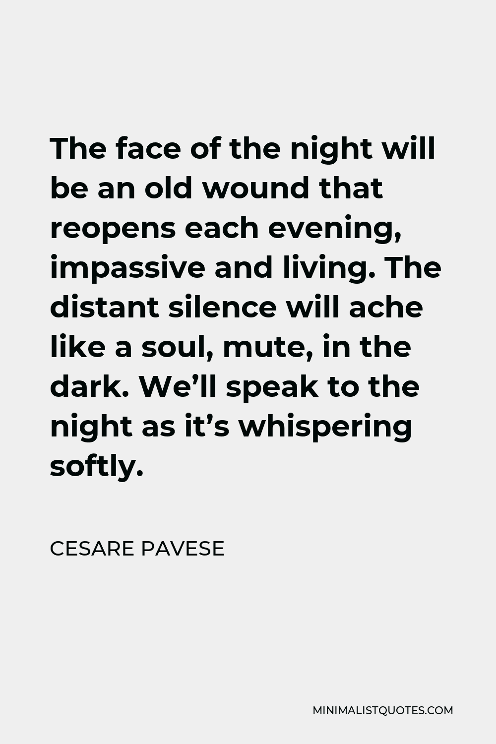 Cesare Pavese Quote - The face of the night will be an old wound that reopens each evening, impassive and living. The distant silence will ache like a soul, mute, in the dark. We’ll speak to the night as it’s whispering softly.