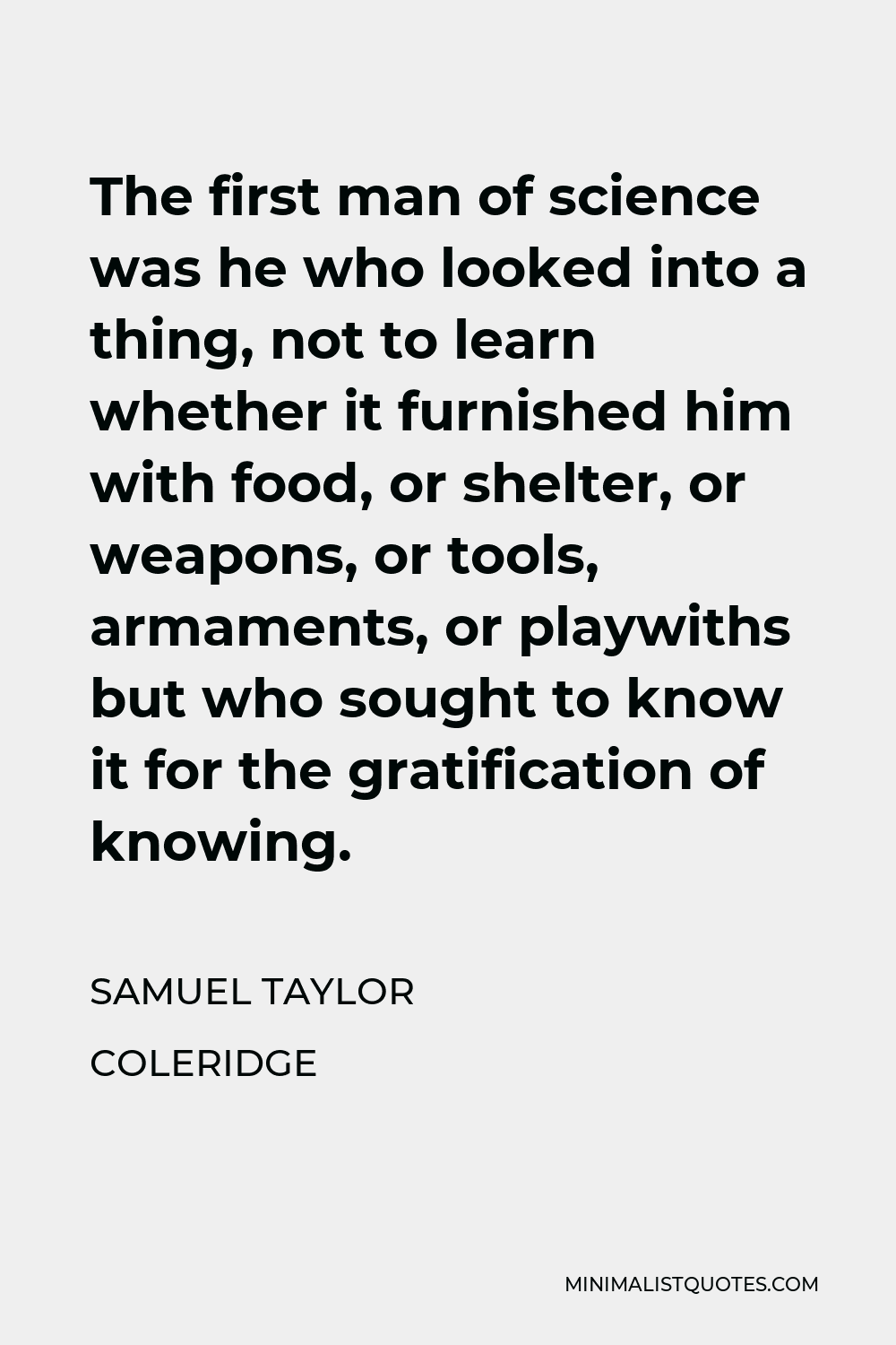 Samuel Taylor Coleridge Quote - The first man of science was he who looked into a thing, not to learn whether it furnished him with food, or shelter, or weapons, or tools, armaments, or playwiths but who sought to know it for the gratification of knowing.