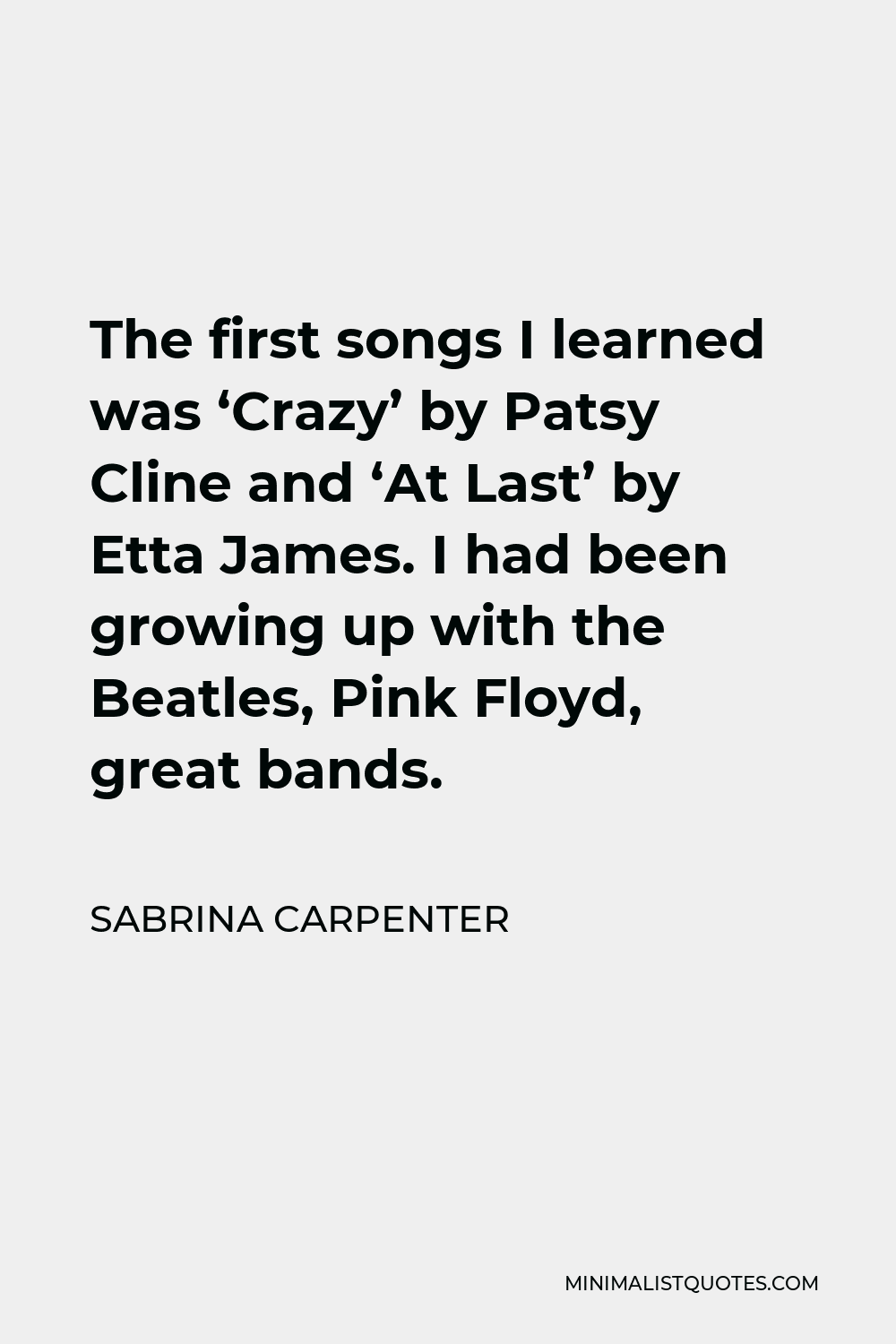 Sabrina Carpenter Quote - The first songs I learned was ‘Crazy’ by Patsy Cline and ‘At Last’ by Etta James. I had been growing up with the Beatles, Pink Floyd, great bands.