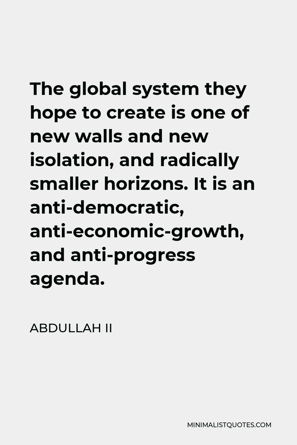 Abdullah II Quote - The global system they hope to create is one of new walls and new isolation, and radically smaller horizons. It is an anti-democratic, anti-economic-growth, and anti-progress agenda.