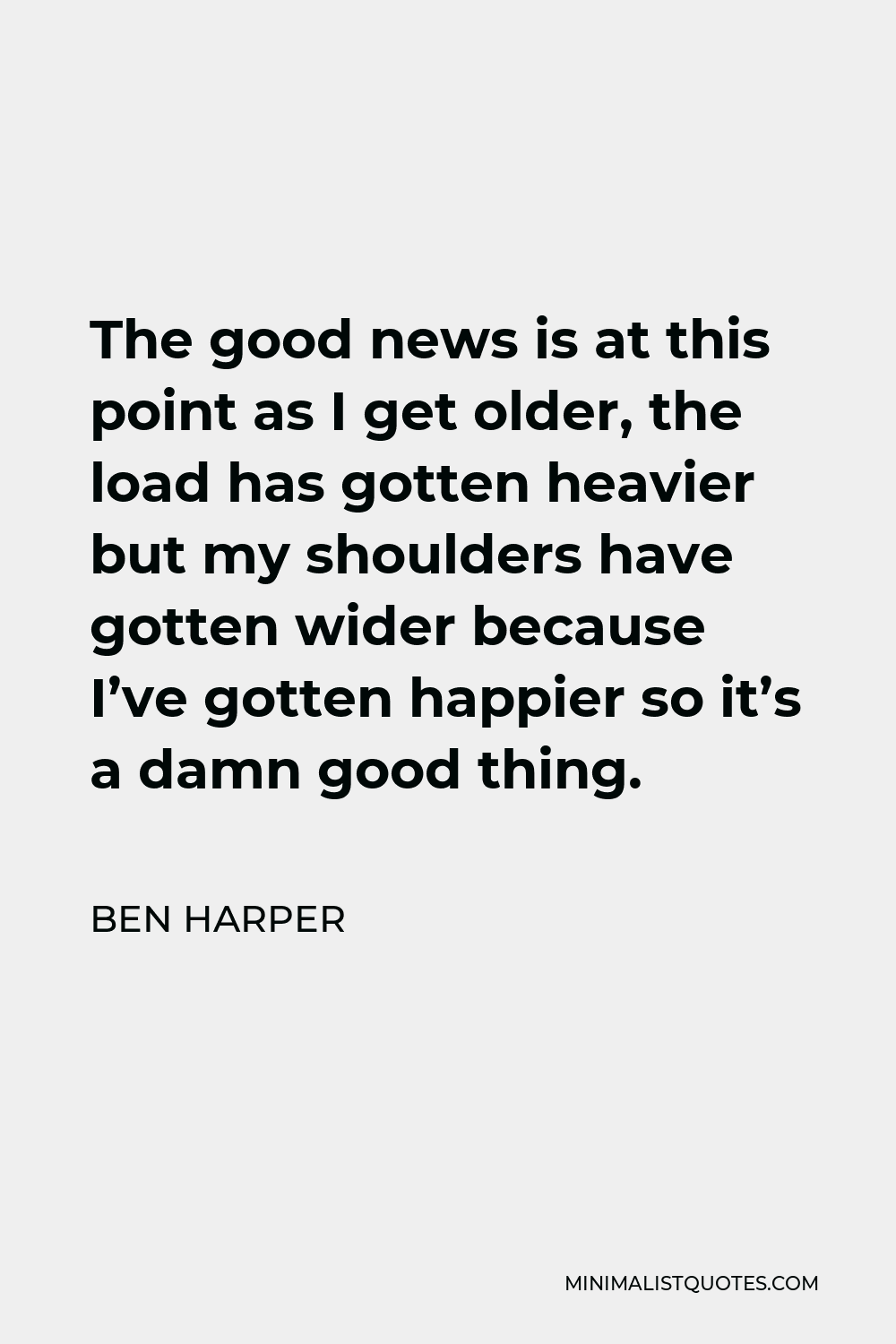 Ben Harper Quote - The good news is at this point as I get older, the load has gotten heavier but my shoulders have gotten wider because I’ve gotten happier so it’s a damn good thing.