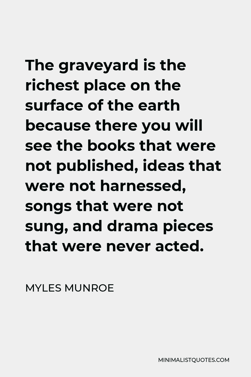 Myles Munroe Quote - The graveyard is the richest place on the surface of the earth because there you will see the books that were not published, ideas that were not harnessed, songs that were not sung, and drama pieces that were never acted.