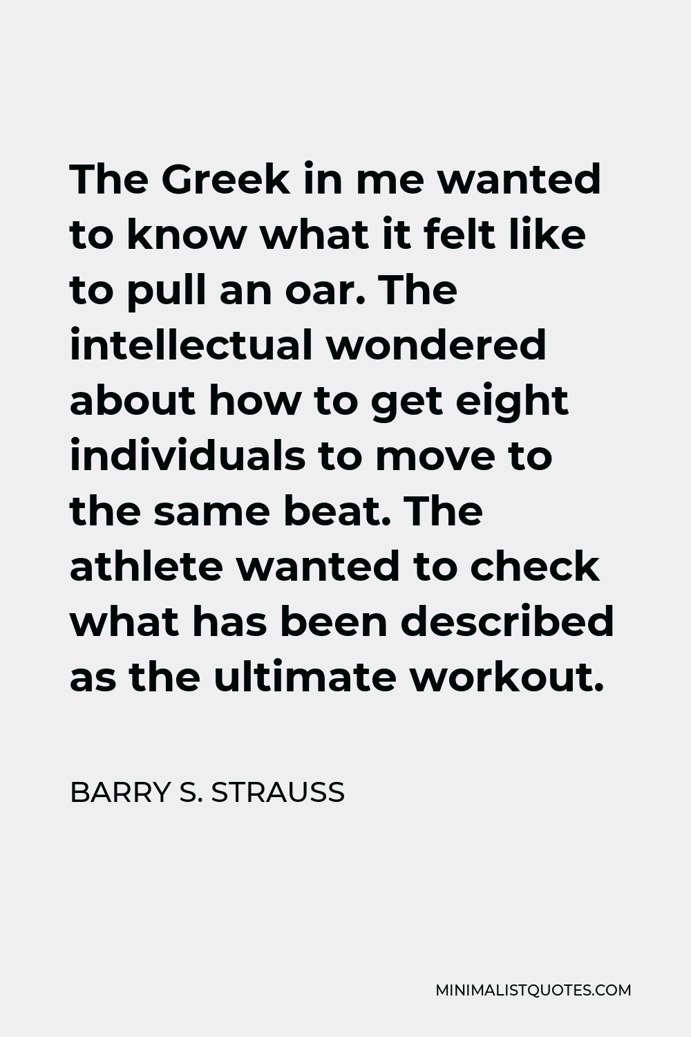 Barry S. Strauss Quote - The Greek in me wanted to know what it felt like to pull an oar. The intellectual wondered about how to get eight individuals to move to the same beat. The athlete wanted to check what has been described as the ultimate workout.