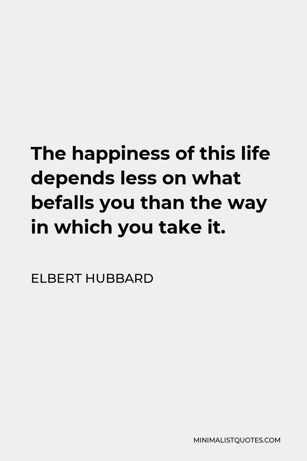 Elbert Hubbard Quote - The happiness of this life depends less on what befalls you than the way in which you take it.