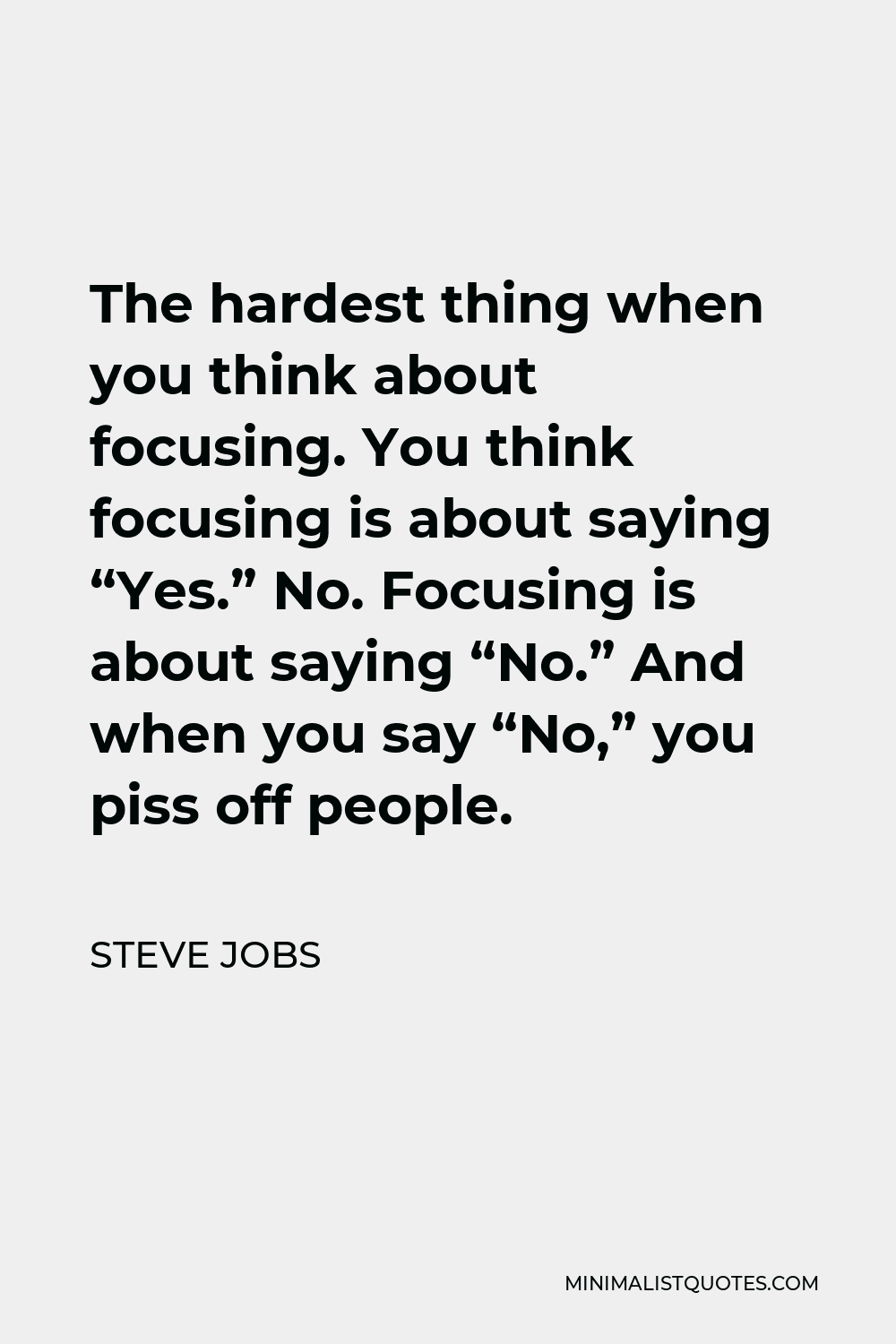 Steve Jobs Quote - The hardest thing when you think about focusing. You think focusing is about saying “Yes.” No. Focusing is about saying “No.” And when you say “No,” you piss off people.