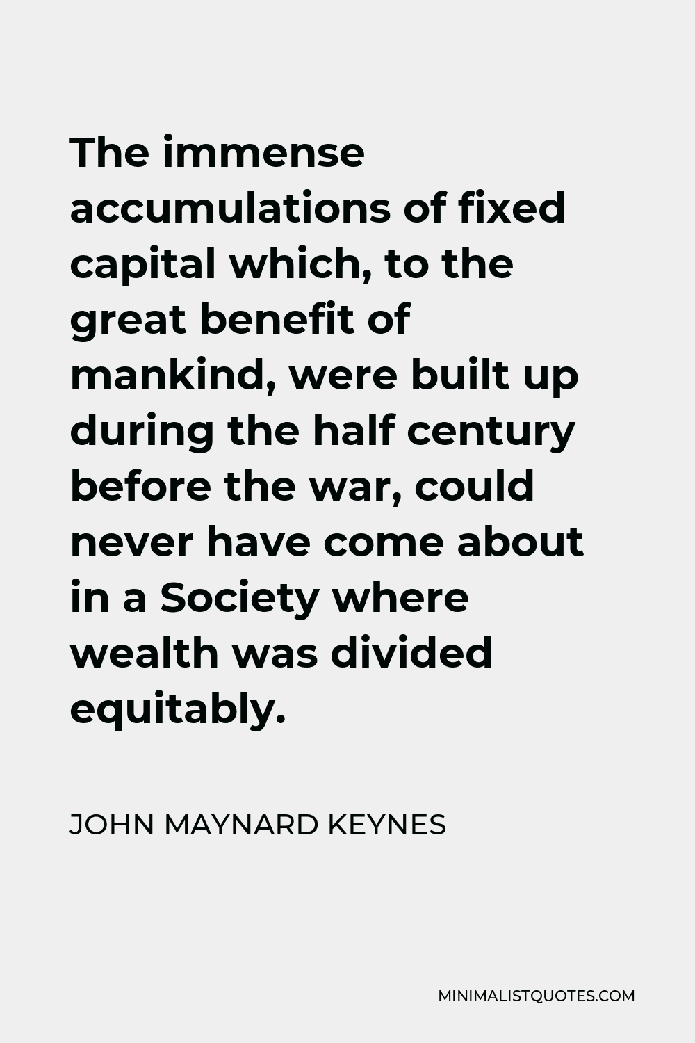 John Maynard Keynes Quote - The immense accumulations of fixed capital which, to the great benefit of mankind, were built up during the half century before the war, could never have come about in a Society where wealth was divided equitably.