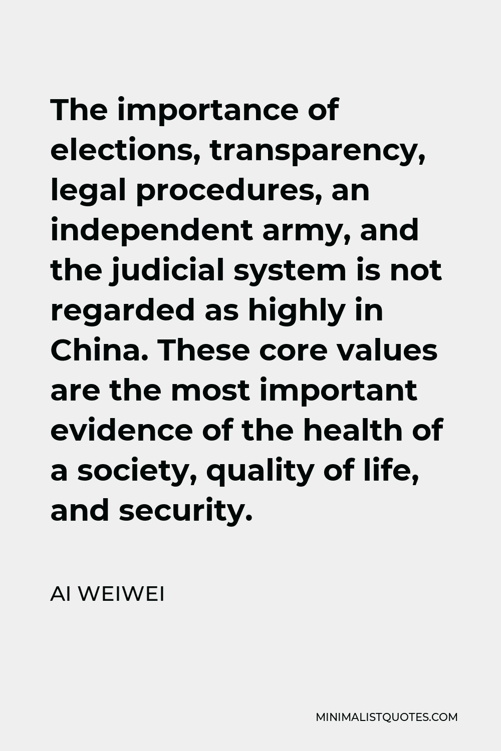 Ai Weiwei Quote - The importance of elections, transparency, legal procedures, an independent army, and the judicial system is not regarded as highly in China. These core values are the most important evidence of the health of a society, quality of life, and security.