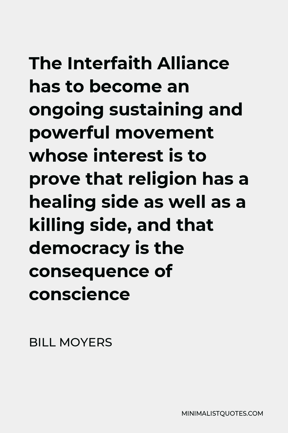 Bill Moyers Quote - The Interfaith Alliance has to become an ongoing sustaining and powerful movement whose interest is to prove that religion has a healing side as well as a killing side, and that democracy is the consequence of conscience